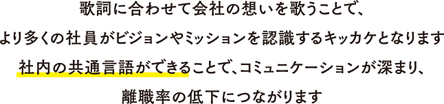 歌詞に合わせて会社の想いを歌うことで、
              より多くの社員がビジョンやミッションを認識するキッカケとなります
              社内の共通言語ができることで、コミュニケーションが深まり、
              離職率の低下につながります
